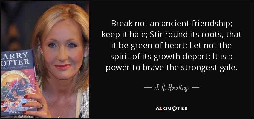 Break not an ancient friendship; keep it hale; Stir round its roots, that it be green of heart; Let not the spirit of its growth depart: It is a power to brave the strongest gale. - J. K. Rowling