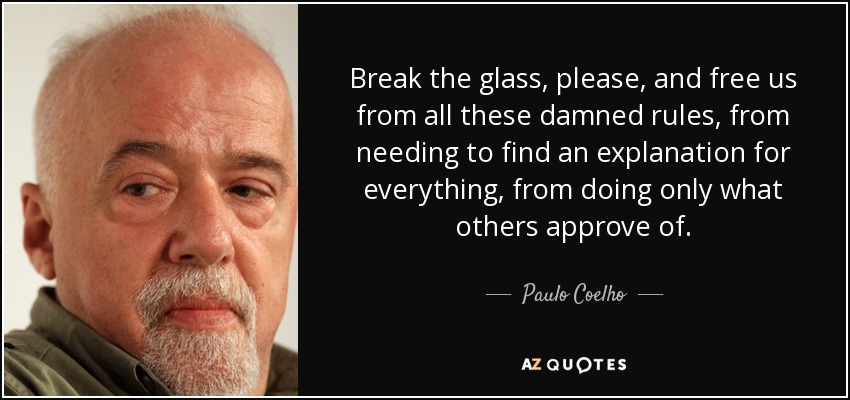 Break the glass, please, and free us from all these damned rules, from needing to find an explanation for everything, from doing only what others approve of. - Paulo Coelho
