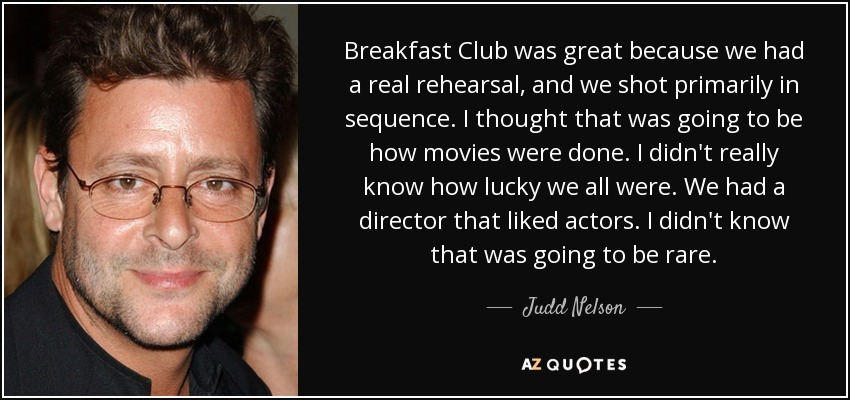 Breakfast Club was great because we had a real rehearsal, and we shot primarily in sequence. I thought that was going to be how movies were done. I didn't really know how lucky we all were. We had a director that liked actors. I didn't know that was going to be rare. - Judd Nelson