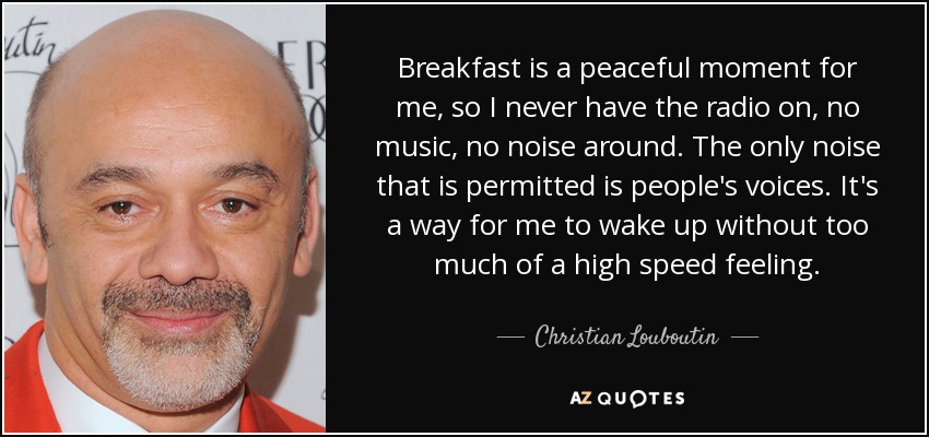 Breakfast is a peaceful moment for me, so I never have the radio on, no music, no noise around. The only noise that is permitted is people's voices. It's a way for me to wake up without too much of a high speed feeling. - Christian Louboutin