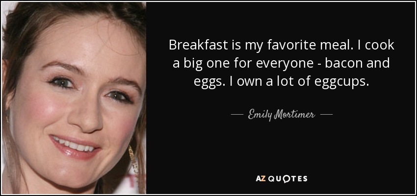 Breakfast is my favorite meal. I cook a big one for everyone - bacon and eggs. I own a lot of eggcups. - Emily Mortimer