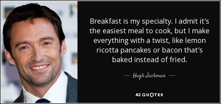 Breakfast is my specialty. I admit it's the easiest meal to cook, but I make everything with a twist, like lemon ricotta pancakes or bacon that's baked instead of fried. - Hugh Jackman
