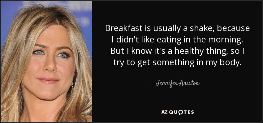 Breakfast is usually a shake, because I didn't like eating in the morning. But I know it's a healthy thing, so I try to get something in my body. - Jennifer Aniston