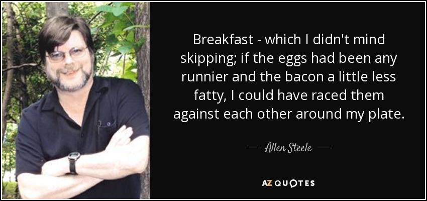 Breakfast - which I didn't mind skipping; if the eggs had been any runnier and the bacon a little less fatty, I could have raced them against each other around my plate. - Allen Steele