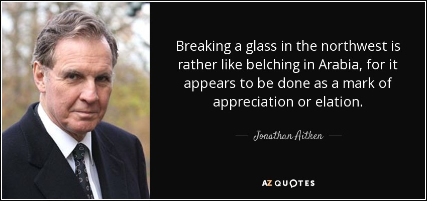 Breaking a glass in the northwest is rather like belching in Arabia, for it appears to be done as a mark of appreciation or elation. - Jonathan Aitken