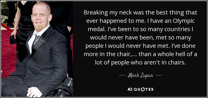 Breaking my neck was the best thing that ever happened to me. I have an Olympic medal. I've been to so many countries I would never have been, met so many people I would never have met. I've done more in the chair, ... than a whole hell of a lot of people who aren't in chairs. - Mark Zupan