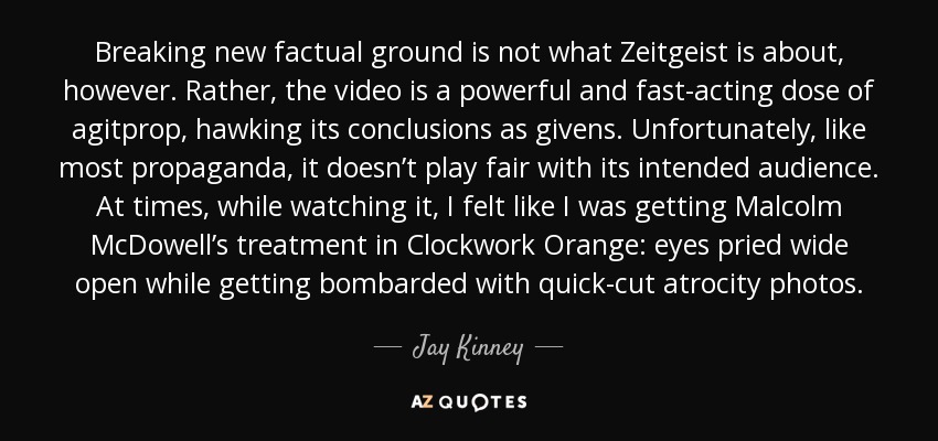 Breaking new factual ground is not what Zeitgeist is about, however. Rather, the video is a powerful and fast-acting dose of agitprop, hawking its conclusions as givens. Unfortunately, like most propaganda, it doesn’t play fair with its intended audience. At times, while watching it, I felt like I was getting Malcolm McDowell’s treatment in Clockwork Orange: eyes pried wide open while getting bombarded with quick-cut atrocity photos. - Jay Kinney