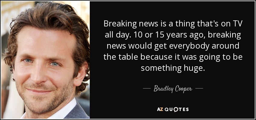 Breaking news is a thing that's on TV all day. 10 or 15 years ago, breaking news would get everybody around the table because it was going to be something huge. - Bradley Cooper