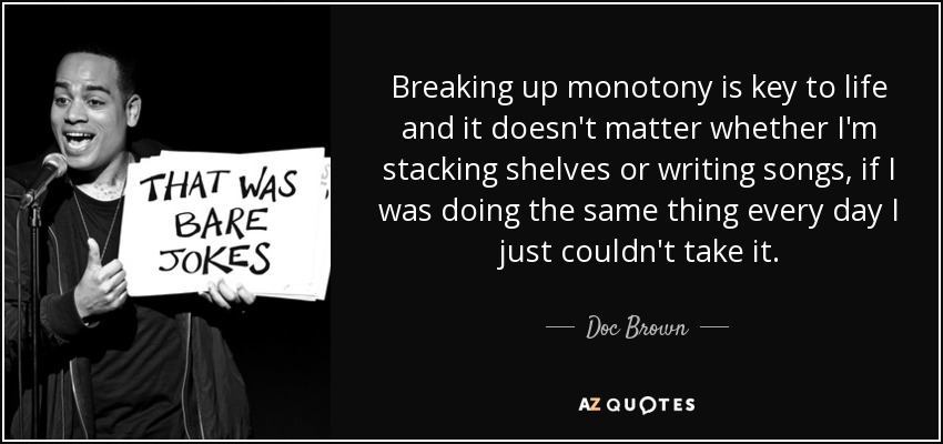 Breaking up monotony is key to life and it doesn't matter whether I'm stacking shelves or writing songs, if I was doing the same thing every day I just couldn't take it. - Doc Brown
