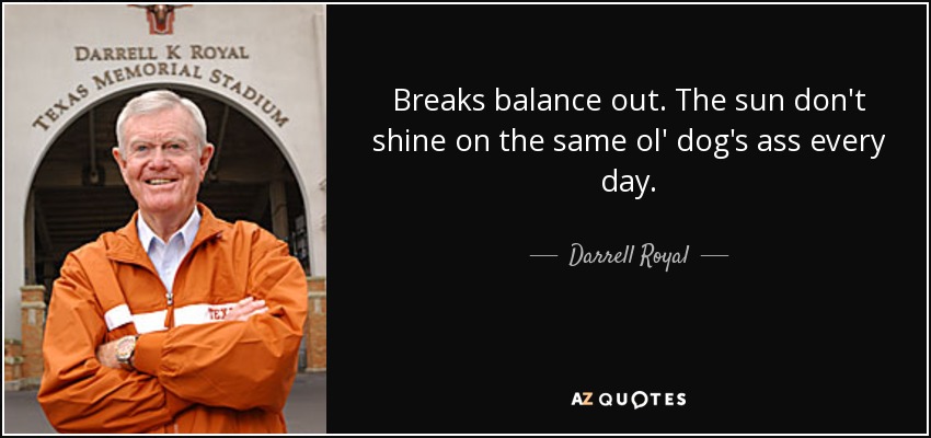 Breaks balance out. The sun don't shine on the same ol' dog's ass every day. - Darrell Royal