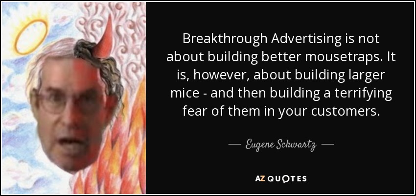 Breakthrough Advertising is not about building better mousetraps. It is, however, about building larger mice - and then building a terrifying fear of them in your customers. - Eugene Schwartz