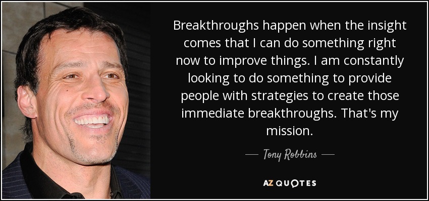 Breakthroughs happen when the insight comes that I can do something right now to improve things. I am constantly looking to do something to provide people with strategies to create those immediate breakthroughs. That's my mission. - Tony Robbins