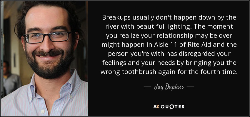 Breakups usually don't happen down by the river with beautiful lighting. The moment you realize your relationship may be over might happen in Aisle 11 of Rite-Aid and the person you're with has disregarded your feelings and your needs by bringing you the wrong toothbrush again for the fourth time. - Jay Duplass