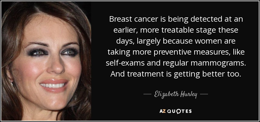 Breast cancer is being detected at an earlier, more treatable stage these days, largely because women are taking more preventive measures, like self-exams and regular mammograms. And treatment is getting better too. - Elizabeth Hurley