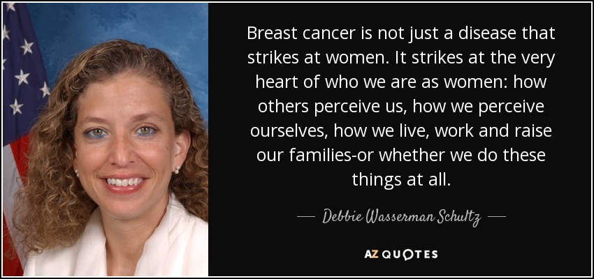 Breast cancer is not just a disease that strikes at women. It strikes at the very heart of who we are as women: how others perceive us, how we perceive ourselves, how we live, work and raise our families-or whether we do these things at all. - Debbie Wasserman Schultz