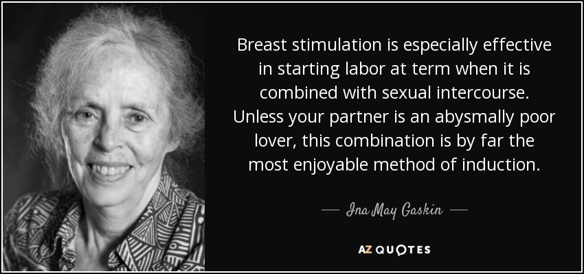 Breast stimulation is especially effective in starting labor at term when it is combined with sexual intercourse. Unless your partner is an abysmally poor lover, this combination is by far the most enjoyable method of induction. - Ina May Gaskin