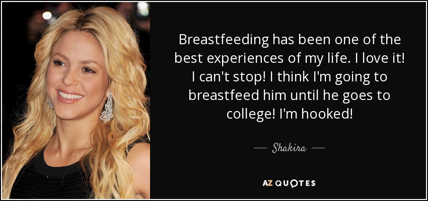 Breastfeeding has been one of the best experiences of my life. I love it! I can't stop! I think I'm going to breastfeed him until he goes to college! I'm hooked! - Shakira