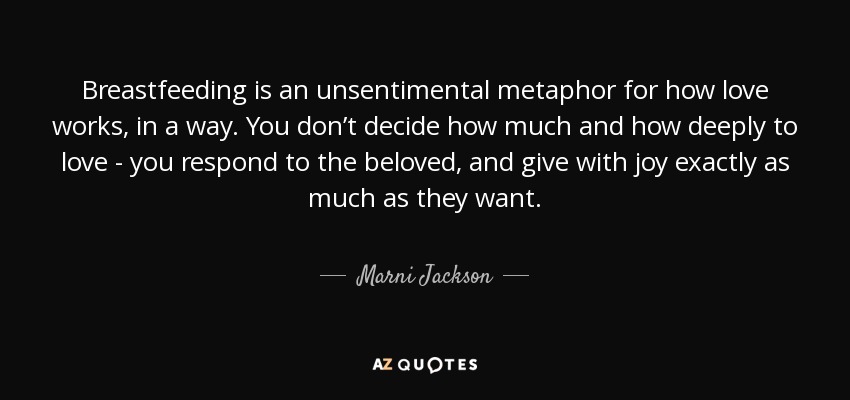 Breastfeeding is an unsentimental metaphor for how love works, in a way. You don’t decide how much and how deeply to love - you respond to the beloved, and give with joy exactly as much as they want. - Marni Jackson