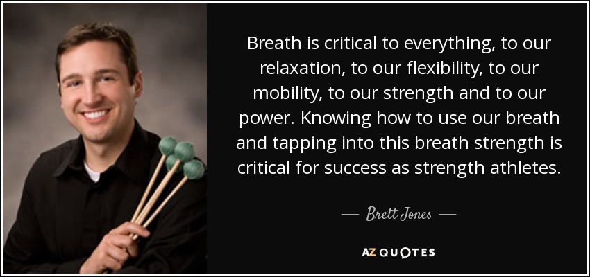 Breath is critical to everything, to our relaxation, to our flexibility, to our mobility, to our strength and to our power. Knowing how to use our breath and tapping into this breath strength is critical for success as strength athletes. - Brett Jones