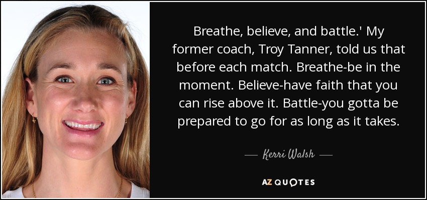 Breathe, believe, and battle.' My former coach, Troy Tanner, told us that before each match. Breathe-be in the moment. Believe-have faith that you can rise above it. Battle-you gotta be prepared to go for as long as it takes. - Kerri Walsh