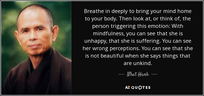 Breathe in deeply to bring your mind home to your body. Then look at, or think of, the person triggering this emotion: With mindfulness, you can see that she is unhappy, that she is suffering. You can see her wrong perceptions. You can see that she is not beautiful when she says things that are unkind. - Nhat Hanh