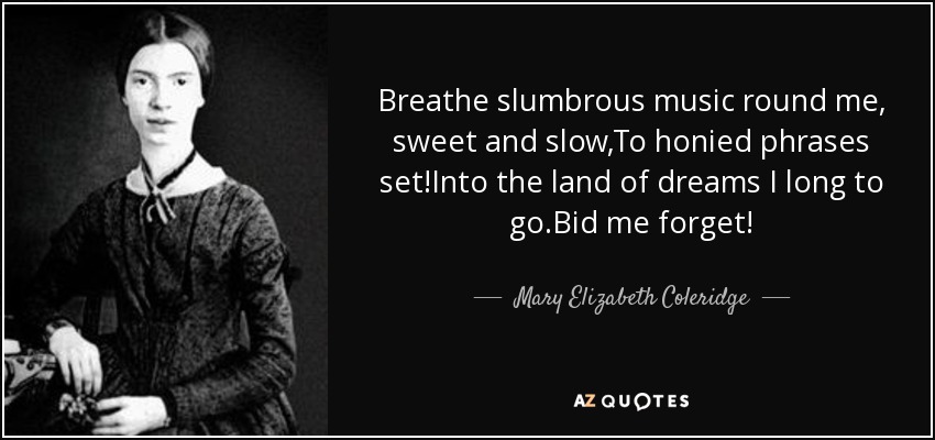 Breathe slumbrous music round me, sweet and slow,To honied phrases set!Into the land of dreams I long to go.Bid me forget! - Mary Elizabeth Coleridge