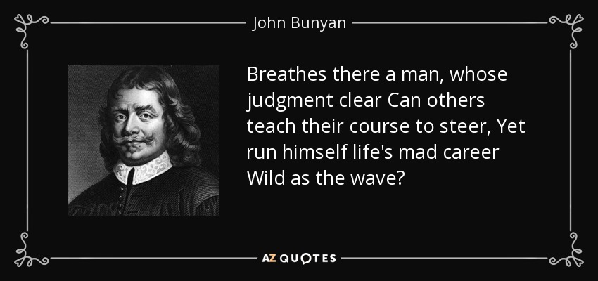 Breathes there a man, whose judgment clear Can others teach their course to steer, Yet run himself life's mad career Wild as the wave? - John Bunyan