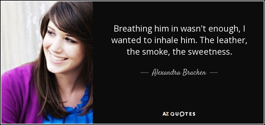 Breathing him in wasn't enough, I wanted to inhale him. The leather, the smoke, the sweetness. - Alexandra Bracken