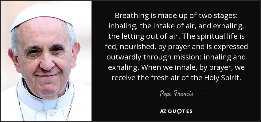 Breathing is made up of two stages: inhaling, the intake of air, and exhaling, the letting out of air. The spiritual life is fed, nourished, by prayer and is expressed outwardly through mission: inhaling and exhaling. When we inhale, by prayer, we receive the fresh air of the Holy Spirit. - Pope Francis