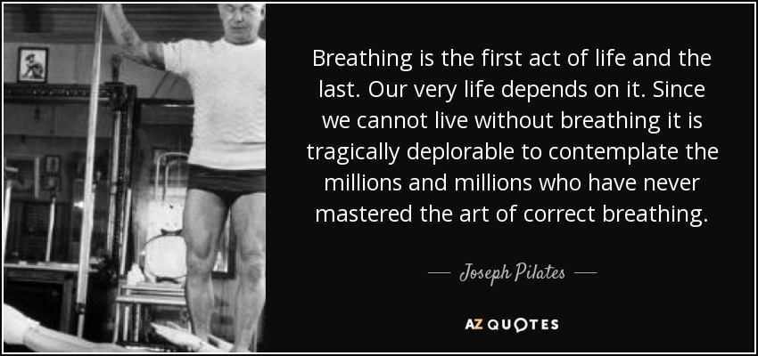 Breathing is the first act of life and the last. Our very life depends on it. Since we cannot live without breathing it is tragically deplorable to contemplate the millions and millions who have never mastered the art of correct breathing. - Joseph Pilates