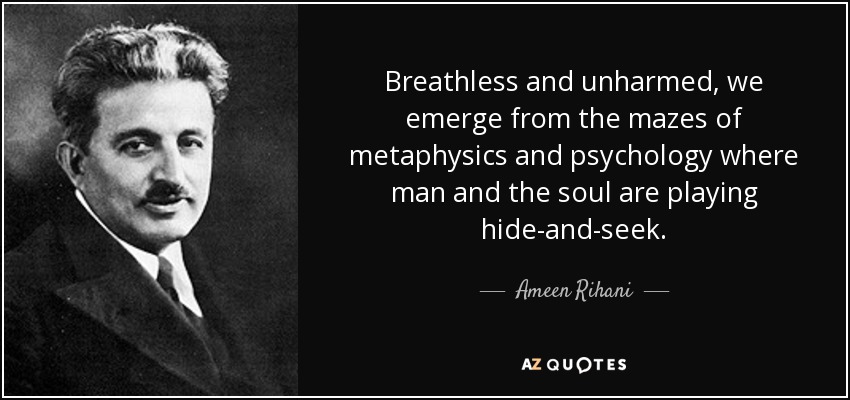 Breathless and unharmed, we emerge from the mazes of metaphysics and psychology where man and the soul are playing hide-and-seek. - Ameen Rihani