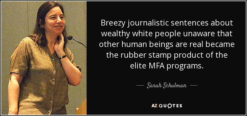 Breezy journalistic sentences about wealthy white people unaware that other human beings are real became the rubber stamp product of the elite MFA programs. - Sarah Schulman