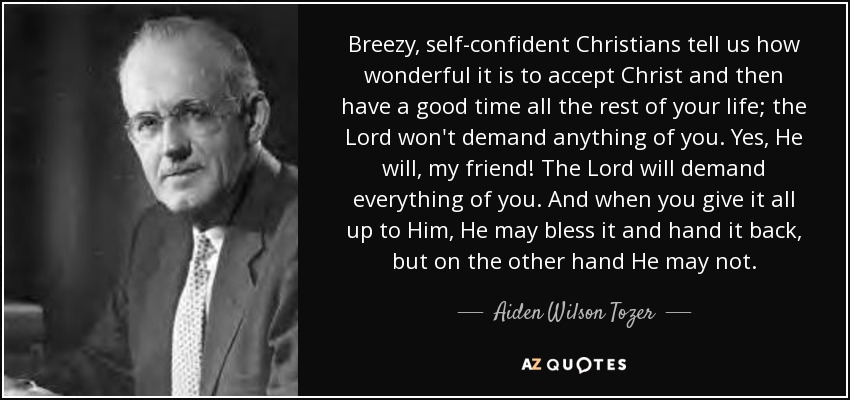 Breezy, self-confident Christians tell us how wonderful it is to accept Christ and then have a good time all the rest of your life; the Lord won't demand anything of you. Yes, He will, my friend! The Lord will demand everything of you. And when you give it all up to Him, He may bless it and hand it back, but on the other hand He may not. - Aiden Wilson Tozer