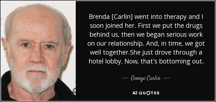Brenda [Carlin] went into therapy and I soon joined her. First we put the drugs behind us, then we began serious work on our relationship. And, in time, we got well together.She just drove through a hotel lobby. Now, that's bottoming out. - George Carlin