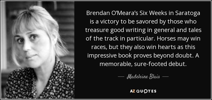 Brendan O’Meara’s Six Weeks in Saratoga is a victory to be savored by those who treasure good writing in general and tales of the track in particular. Horses may win races, but they also win hearts as this impressive book proves beyond doubt. A memorable, sure-footed debut. - Madeleine Blais