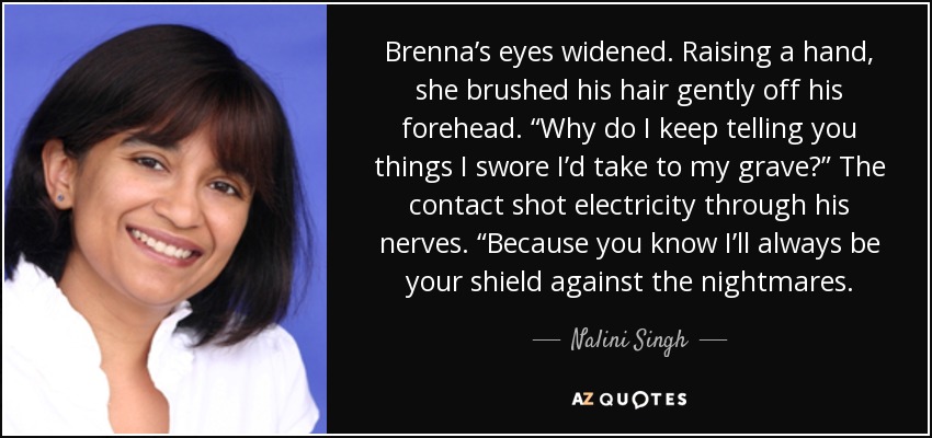 Brenna’s eyes widened. Raising a hand, she brushed his hair gently off his forehead. “Why do I keep telling you things I swore I’d take to my grave?” The contact shot electricity through his nerves. “Because you know I’ll always be your shield against the nightmares. - Nalini Singh