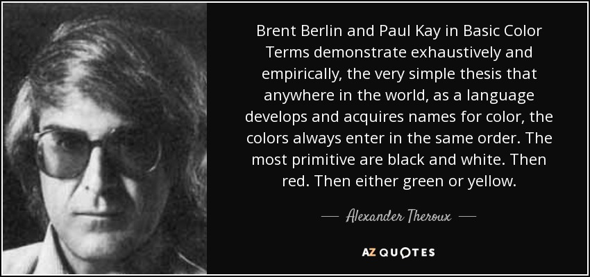 Brent Berlin and Paul Kay in Basic Color Terms demonstrate exhaustively and empirically, the very simple thesis that anywhere in the world, as a language develops and acquires names for color, the colors always enter in the same order. The most primitive are black and white. Then red. Then either green or yellow. - Alexander Theroux