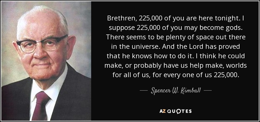 Brethren, 225,000 of you are here tonight. I suppose 225,000 of you may become gods. There seems to be plenty of space out there in the universe. And the Lord has proved that he knows how to do it. I think he could make, or probably have us help make, worlds for all of us, for every one of us 225,000. - Spencer W. Kimball