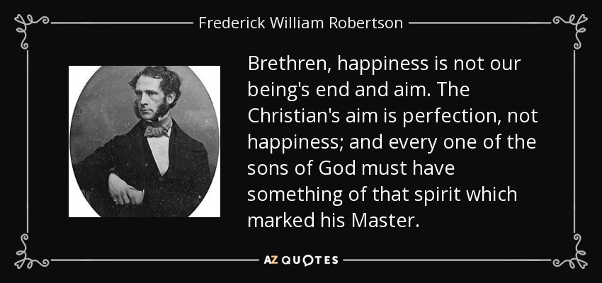 Brethren, happiness is not our being's end and aim. The Christian's aim is perfection, not happiness; and every one of the sons of God must have something of that spirit which marked his Master. - Frederick William Robertson