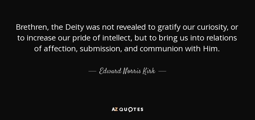 Brethren, the Deity was not revealed to gratify our curiosity, or to increase our pride of intellect, but to bring us into relations of affection, submission, and communion with Him. - Edward Norris Kirk