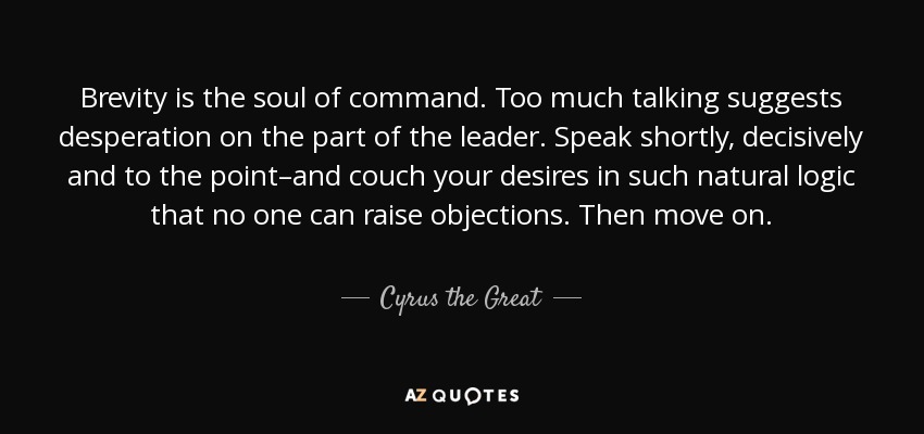 Brevity is the soul of command. Too much talking suggests desperation on the part of the leader. Speak shortly, decisively and to the point–and couch your desires in such natural logic that no one can raise objections. Then move on. - Cyrus the Great