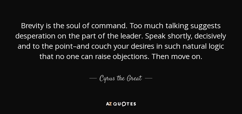 Brevity is the soul of command. Too much talking suggests desperation on the part of the leader. Speak shortly, decisively and to the point–and couch your desires in such natural logic that no one can raise objections. Then move on. - Cyrus the Great