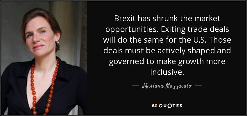 Brexit has shrunk the market opportunities. Exiting trade deals will do the same for the U.S. Those deals must be actively shaped and governed to make growth more inclusive. - Mariana Mazzucato