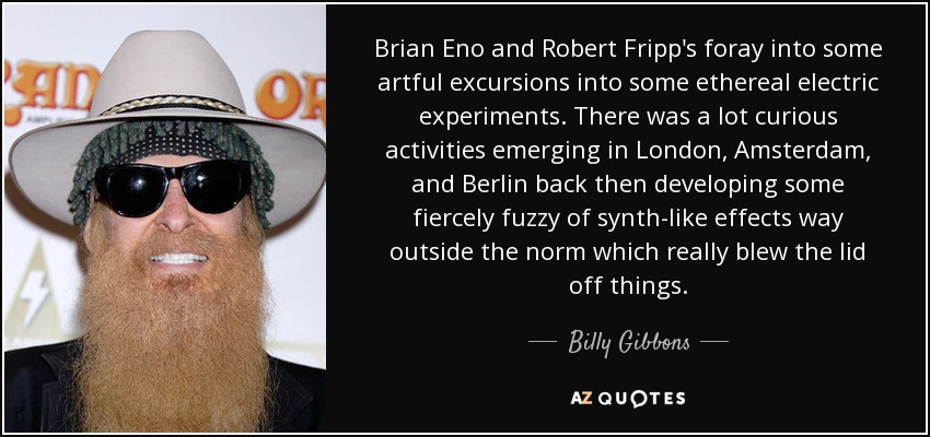 Brian Eno and Robert Fripp's foray into some artful excursions into some ethereal electric experiments. There was a lot curious activities emerging in London, Amsterdam, and Berlin back then developing some fiercely fuzzy of synth-like effects way outside the norm which really blew the lid off things. - Billy Gibbons