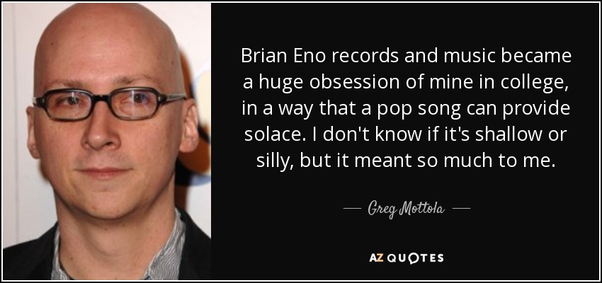 Brian Eno records and music became a huge obsession of mine in college, in a way that a pop song can provide solace. I don't know if it's shallow or silly, but it meant so much to me. - Greg Mottola