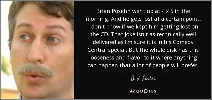 Brian Posehn went up at 4:45 in the morning. And he gets lost at a certain point. I don't know if we kept him getting lost on the CD. That joke isn't as technically well delivered as I'm sure it is in his Comedy Central special. But the whole disk has this looseness and flavor to it where anything can happen that a lot of people will prefer. - B. J. Porter