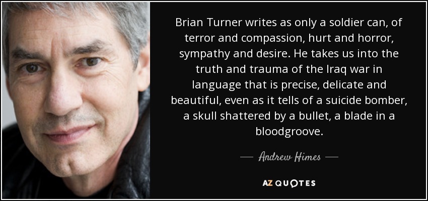 Brian Turner writes as only a soldier can, of terror and compassion, hurt and horror, sympathy and desire. He takes us into the truth and trauma of the Iraq war in language that is precise, delicate and beautiful, even as it tells of a suicide bomber, a skull shattered by a bullet, a blade in a bloodgroove. - Andrew Himes