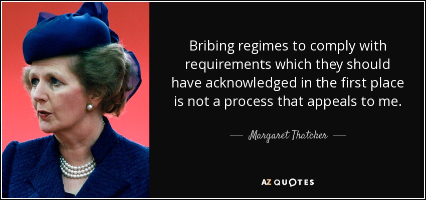 Bribing regimes to comply with requirements which they should have acknowledged in the first place is not a process that appeals to me. - Margaret Thatcher