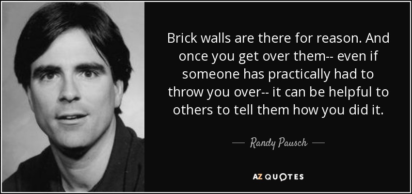 Brick walls are there for reason. And once you get over them-- even if someone has practically had to throw you over-- it can be helpful to others to tell them how you did it. - Randy Pausch