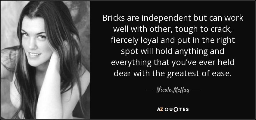 Bricks are independent but can work well with other, tough to crack, fiercely loyal and put in the right spot will hold anything and everything that you’ve ever held dear with the greatest of ease. - Nicole McKay